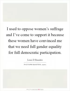 I used to oppose women’s suffrage and I’ve come to support it because these women have convinced me that we need full gender equality for full democratic participation Picture Quote #1