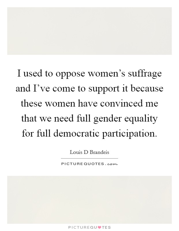 I used to oppose women's suffrage and I've come to support it because these women have convinced me that we need full gender equality for full democratic participation. Picture Quote #1