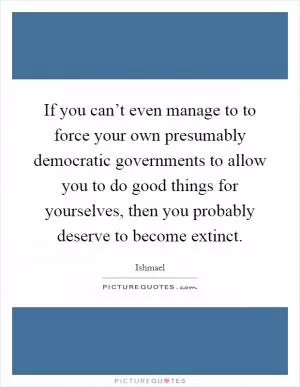 If you can’t even manage to to force your own presumably democratic governments to allow you to do good things for yourselves, then you probably deserve to become extinct Picture Quote #1