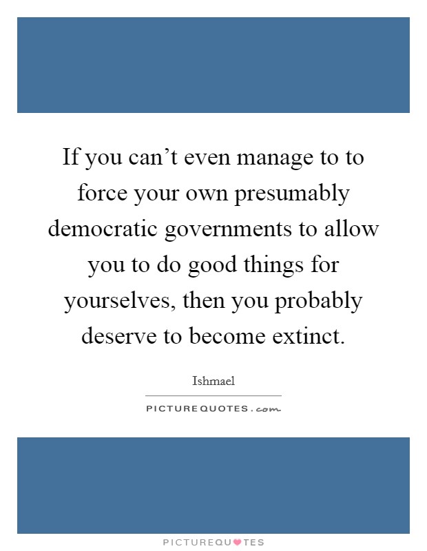 If you can't even manage to to force your own presumably democratic governments to allow you to do good things for yourselves, then you probably deserve to become extinct. Picture Quote #1