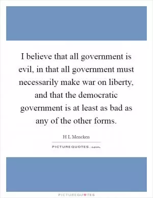 I believe that all government is evil, in that all government must necessarily make war on liberty, and that the democratic government is at least as bad as any of the other forms Picture Quote #1