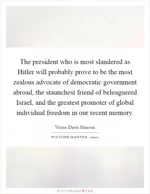 The president who is most slandered as Hitler will probably prove to be the most zealous advocate of democratic government abroad, the staunchest friend of beleaguered Israel, and the greatest promoter of global individual freedom in our recent memory Picture Quote #1