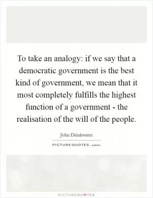 To take an analogy: if we say that a democratic government is the best kind of government, we mean that it most completely fulfills the highest function of a government - the realisation of the will of the people Picture Quote #1