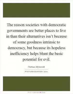 The reason societies with democratic governments are better places to live in than their alternatives isn’t because of some goodness intrinsic to democracy, but because its hopeless inefficiency helps blunt the basic potential for evil Picture Quote #1