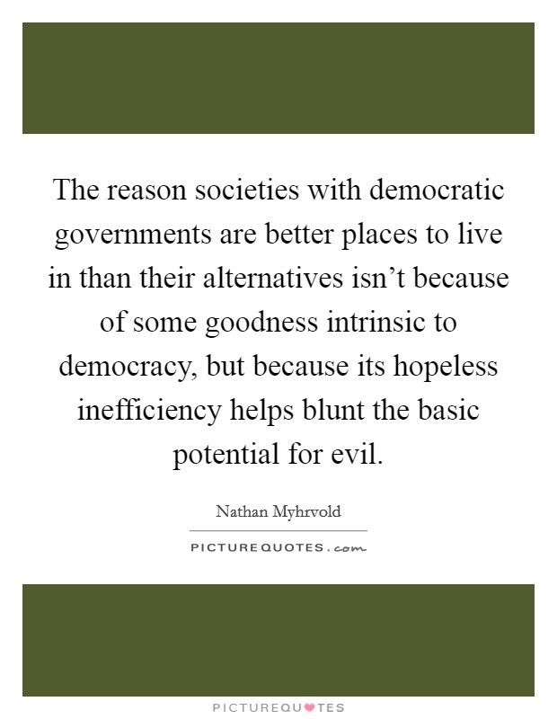The reason societies with democratic governments are better places to live in than their alternatives isn't because of some goodness intrinsic to democracy, but because its hopeless inefficiency helps blunt the basic potential for evil. Picture Quote #1