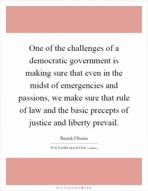 One of the challenges of a democratic government is making sure that even in the midst of emergencies and passions, we make sure that rule of law and the basic precepts of justice and liberty prevail Picture Quote #1