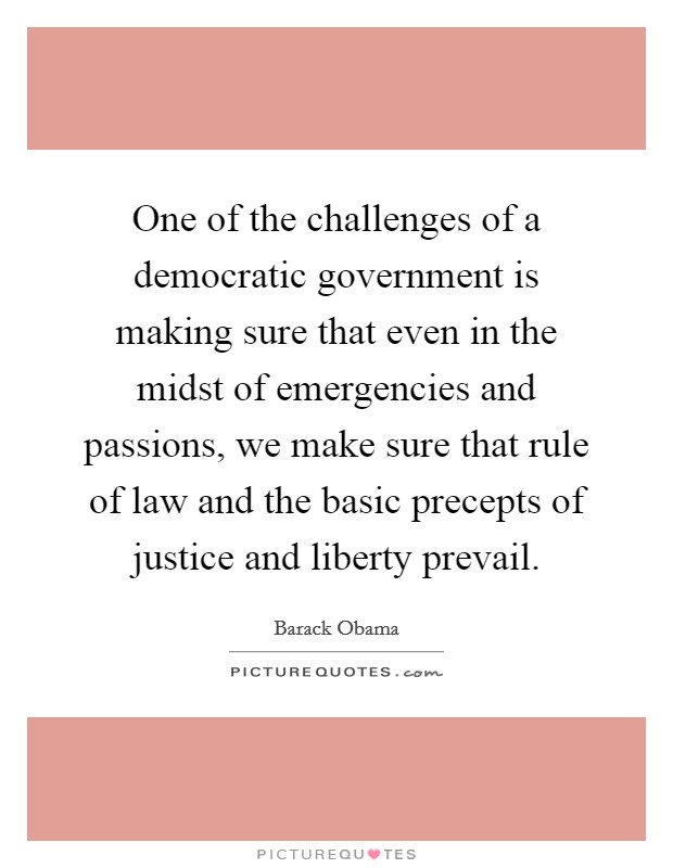 One of the challenges of a democratic government is making sure that even in the midst of emergencies and passions, we make sure that rule of law and the basic precepts of justice and liberty prevail. Picture Quote #1