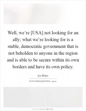 Well, we’re [USA] not looking for an ally; what we’re looking for is a stable, democratic government that is not beholden to anyone in the region and is able to be secure within its own borders and have its own policy Picture Quote #1