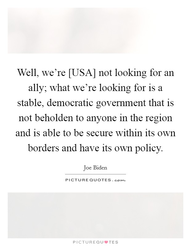 Well, we're [USA] not looking for an ally; what we're looking for is a stable, democratic government that is not beholden to anyone in the region and is able to be secure within its own borders and have its own policy. Picture Quote #1