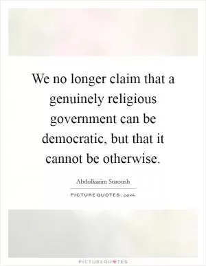 We no longer claim that a genuinely religious government can be democratic, but that it cannot be otherwise Picture Quote #1
