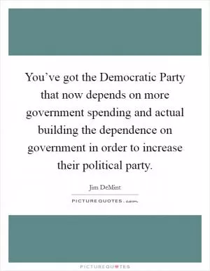 You’ve got the Democratic Party that now depends on more government spending and actual building the dependence on government in order to increase their political party Picture Quote #1