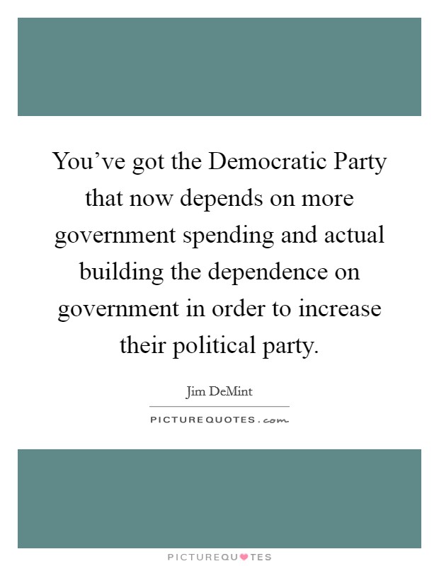You've got the Democratic Party that now depends on more government spending and actual building the dependence on government in order to increase their political party. Picture Quote #1