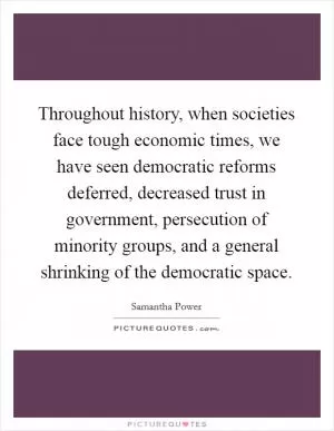 Throughout history, when societies face tough economic times, we have seen democratic reforms deferred, decreased trust in government, persecution of minority groups, and a general shrinking of the democratic space Picture Quote #1