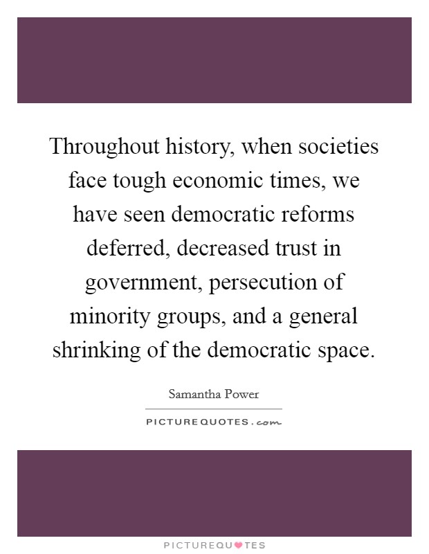 Throughout history, when societies face tough economic times, we have seen democratic reforms deferred, decreased trust in government, persecution of minority groups, and a general shrinking of the democratic space. Picture Quote #1