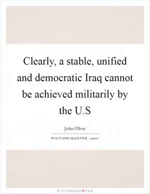 Clearly, a stable, unified and democratic Iraq cannot be achieved militarily by the U.S Picture Quote #1
