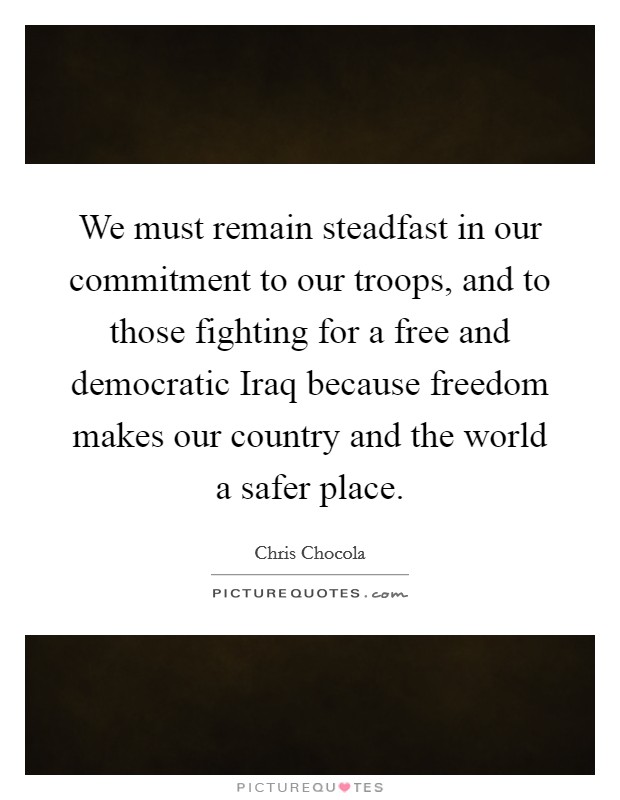 We must remain steadfast in our commitment to our troops, and to those fighting for a free and democratic Iraq because freedom makes our country and the world a safer place. Picture Quote #1