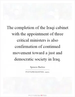 The completion of the Iraqi cabinet with the appointment of three critical ministers is also confirmation of continued movement toward a just and democratic society in Iraq Picture Quote #1