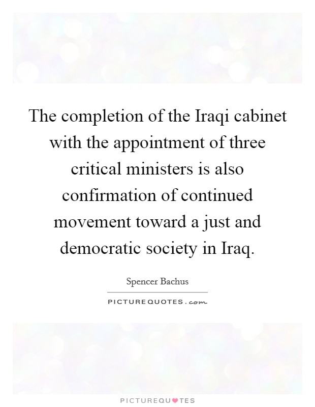 The completion of the Iraqi cabinet with the appointment of three critical ministers is also confirmation of continued movement toward a just and democratic society in Iraq. Picture Quote #1