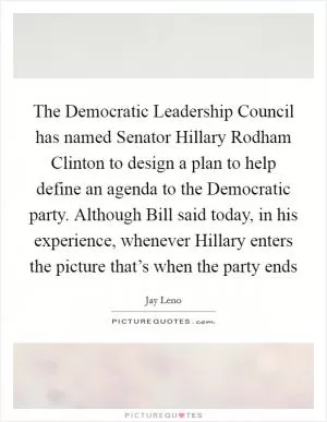 The Democratic Leadership Council has named Senator Hillary Rodham Clinton to design a plan to help define an agenda to the Democratic party. Although Bill said today, in his experience, whenever Hillary enters the picture that’s when the party ends Picture Quote #1