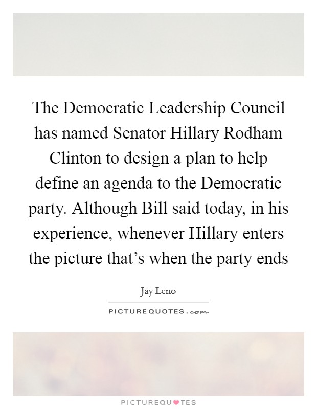 The Democratic Leadership Council has named Senator Hillary Rodham Clinton to design a plan to help define an agenda to the Democratic party. Although Bill said today, in his experience, whenever Hillary enters the picture that's when the party ends Picture Quote #1