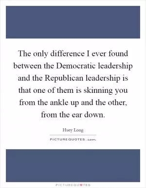 The only difference I ever found between the Democratic leadership and the Republican leadership is that one of them is skinning you from the ankle up and the other, from the ear down Picture Quote #1