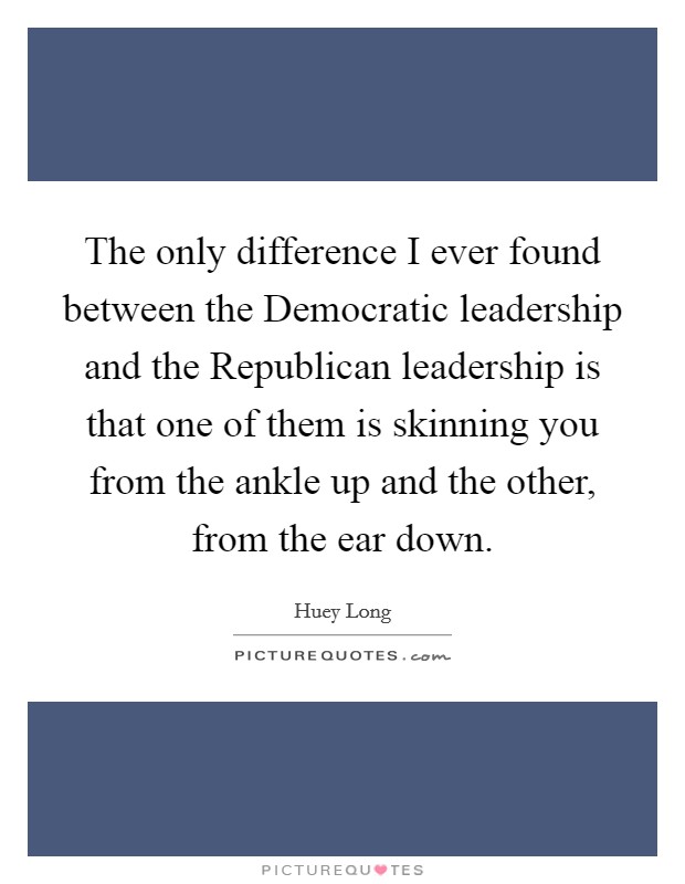 The only difference I ever found between the Democratic leadership and the Republican leadership is that one of them is skinning you from the ankle up and the other, from the ear down. Picture Quote #1