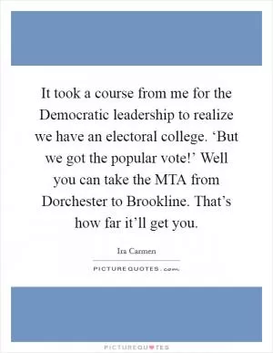 It took a course from me for the Democratic leadership to realize we have an electoral college. ‘But we got the popular vote!’ Well you can take the MTA from Dorchester to Brookline. That’s how far it’ll get you Picture Quote #1