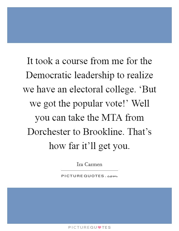 It took a course from me for the Democratic leadership to realize we have an electoral college. ‘But we got the popular vote!' Well you can take the MTA from Dorchester to Brookline. That's how far it'll get you. Picture Quote #1