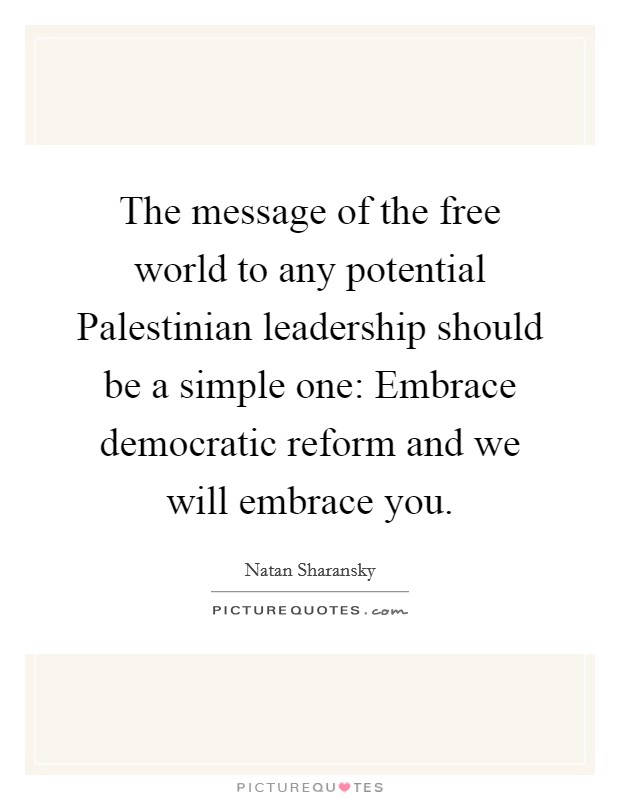 The message of the free world to any potential Palestinian leadership should be a simple one: Embrace democratic reform and we will embrace you. Picture Quote #1