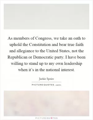 As members of Congress, we take an oath to uphold the Constitution and bear true faith and allegiance to the United States, not the Republican or Democratic party. I have been willing to stand up to my own leadership when it’s in the national interest Picture Quote #1