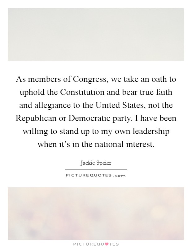 As members of Congress, we take an oath to uphold the Constitution and bear true faith and allegiance to the United States, not the Republican or Democratic party. I have been willing to stand up to my own leadership when it's in the national interest. Picture Quote #1