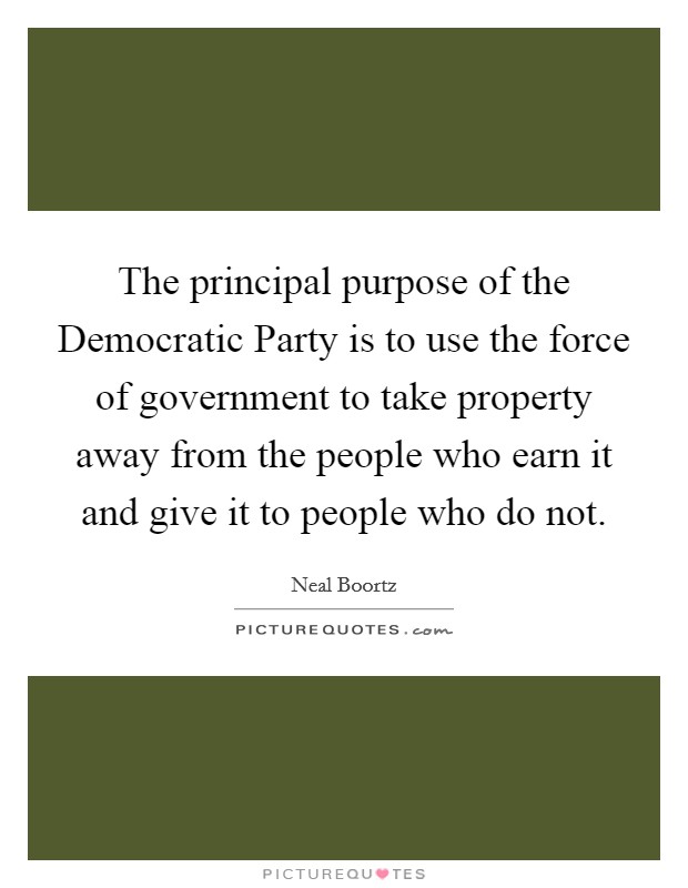 The principal purpose of the Democratic Party is to use the force of government to take property away from the people who earn it and give it to people who do not. Picture Quote #1