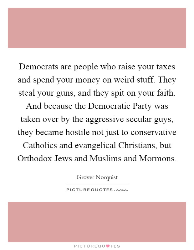 Democrats are people who raise your taxes and spend your money on weird stuff. They steal your guns, and they spit on your faith. And because the Democratic Party was taken over by the aggressive secular guys, they became hostile not just to conservative Catholics and evangelical Christians, but Orthodox Jews and Muslims and Mormons. Picture Quote #1