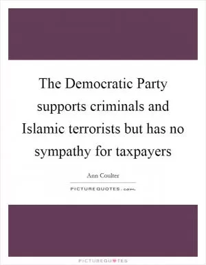 The Democratic Party supports criminals and Islamic terrorists but has no sympathy for taxpayers Picture Quote #1