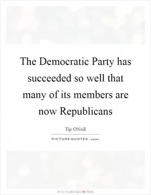The Democratic Party has succeeded so well that many of its members are now Republicans Picture Quote #1