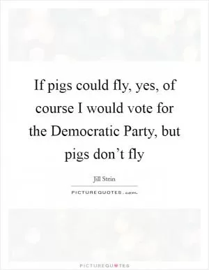 If pigs could fly, yes, of course I would vote for the Democratic Party, but pigs don’t fly Picture Quote #1