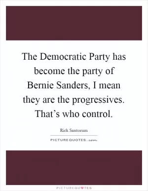 The Democratic Party has become the party of Bernie Sanders, I mean they are the progressives. That’s who control Picture Quote #1