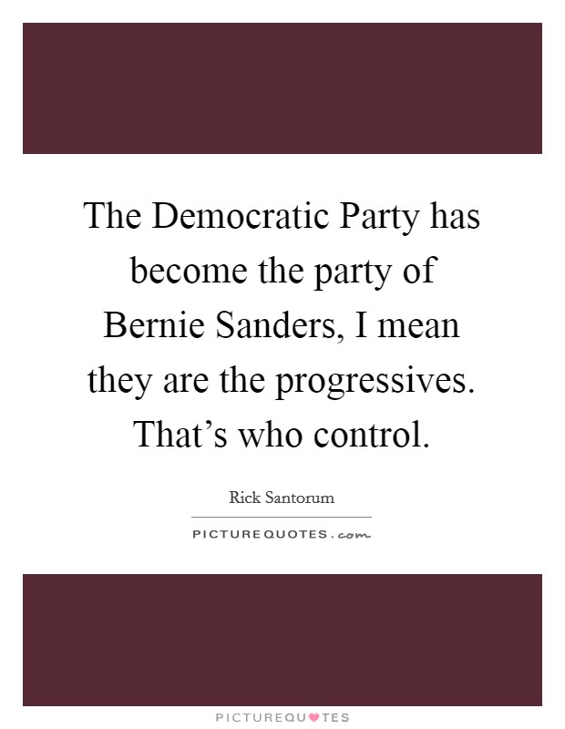 The Democratic Party has become the party of Bernie Sanders, I mean they are the progressives. That's who control. Picture Quote #1