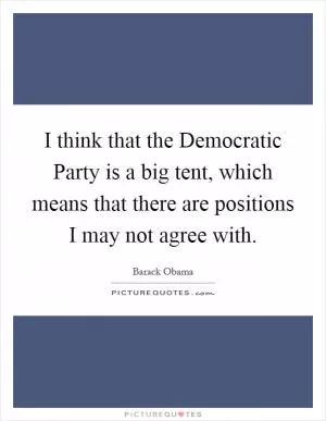 I think that the Democratic Party is a big tent, which means that there are positions I may not agree with Picture Quote #1