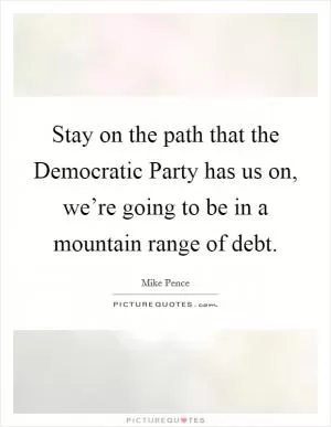 Stay on the path that the Democratic Party has us on, we’re going to be in a mountain range of debt Picture Quote #1