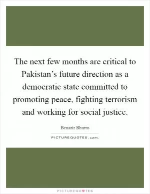 The next few months are critical to Pakistan’s future direction as a democratic state committed to promoting peace, fighting terrorism and working for social justice Picture Quote #1