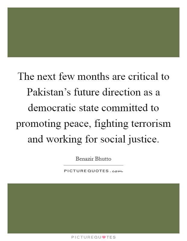 The next few months are critical to Pakistan's future direction as a democratic state committed to promoting peace, fighting terrorism and working for social justice. Picture Quote #1