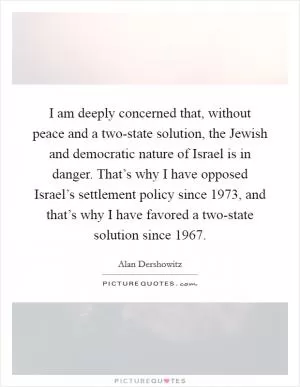 I am deeply concerned that, without peace and a two-state solution, the Jewish and democratic nature of Israel is in danger. That’s why I have opposed Israel’s settlement policy since 1973, and that’s why I have favored a two-state solution since 1967 Picture Quote #1