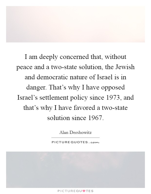 I am deeply concerned that, without peace and a two-state solution, the Jewish and democratic nature of Israel is in danger. That's why I have opposed Israel's settlement policy since 1973, and that's why I have favored a two-state solution since 1967. Picture Quote #1