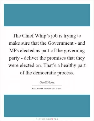 The Chief Whip’s job is trying to make sure that the Government - and MPs elected as part of the governing party - deliver the promises that they were elected on. That’s a healthy part of the democratic process Picture Quote #1