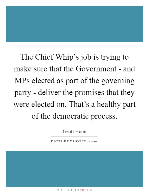 The Chief Whip's job is trying to make sure that the Government - and MPs elected as part of the governing party - deliver the promises that they were elected on. That's a healthy part of the democratic process. Picture Quote #1