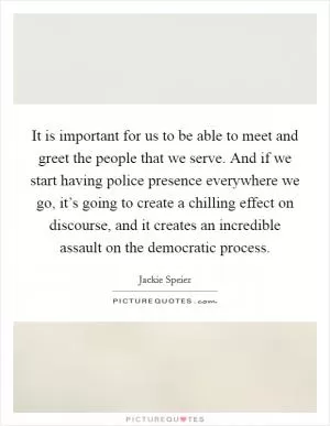 It is important for us to be able to meet and greet the people that we serve. And if we start having police presence everywhere we go, it’s going to create a chilling effect on discourse, and it creates an incredible assault on the democratic process Picture Quote #1
