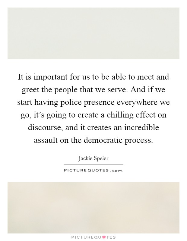 It is important for us to be able to meet and greet the people that we serve. And if we start having police presence everywhere we go, it's going to create a chilling effect on discourse, and it creates an incredible assault on the democratic process. Picture Quote #1