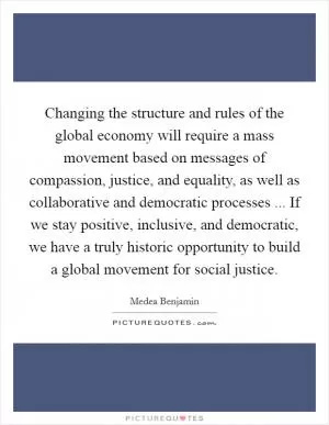 Changing the structure and rules of the global economy will require a mass movement based on messages of compassion, justice, and equality, as well as collaborative and democratic processes ... If we stay positive, inclusive, and democratic, we have a truly historic opportunity to build a global movement for social justice Picture Quote #1