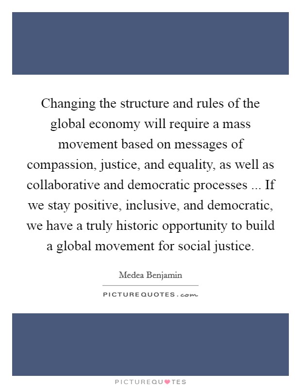 Changing the structure and rules of the global economy will require a mass movement based on messages of compassion, justice, and equality, as well as collaborative and democratic processes ... If we stay positive, inclusive, and democratic, we have a truly historic opportunity to build a global movement for social justice. Picture Quote #1